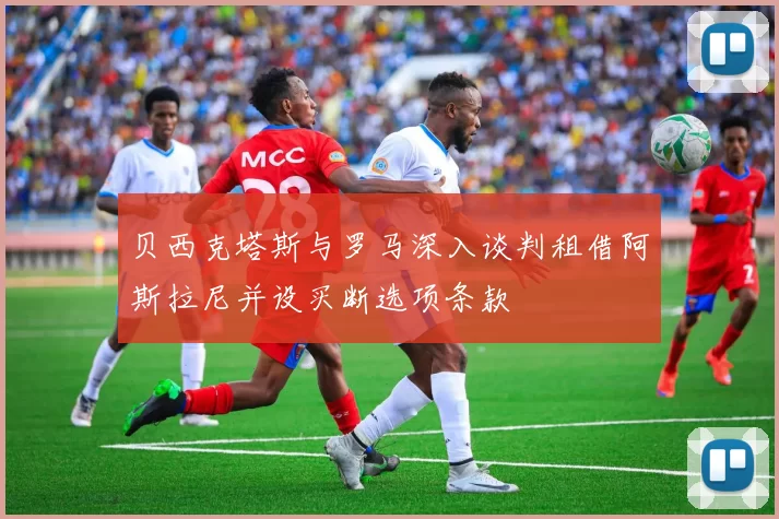 贝西克塔斯与罗马深入谈判租借阿斯拉尼并设买断选项条款