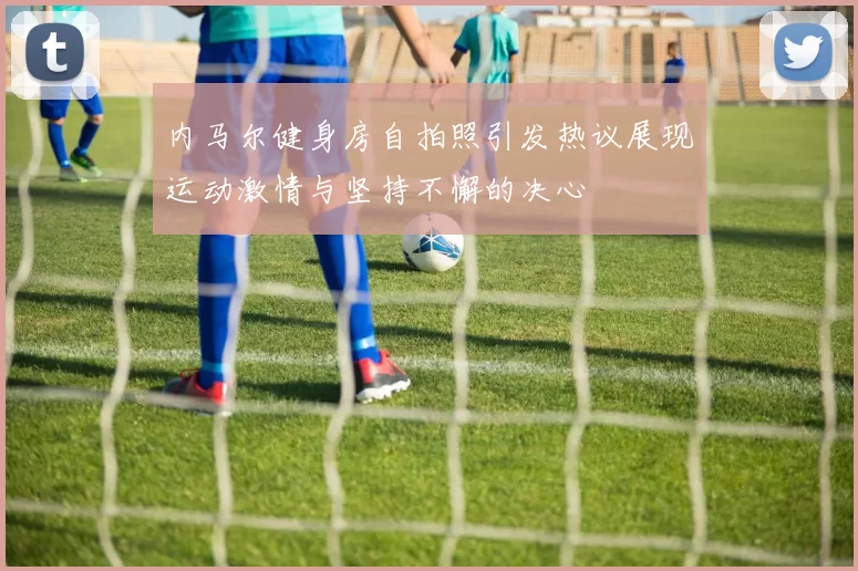 内马尔健身房自拍照引发热议展现运动激情与坚持不懈的决心