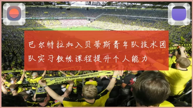 巴尔特拉加入贝蒂斯青年队技术团队实习教练课程提升个人能力