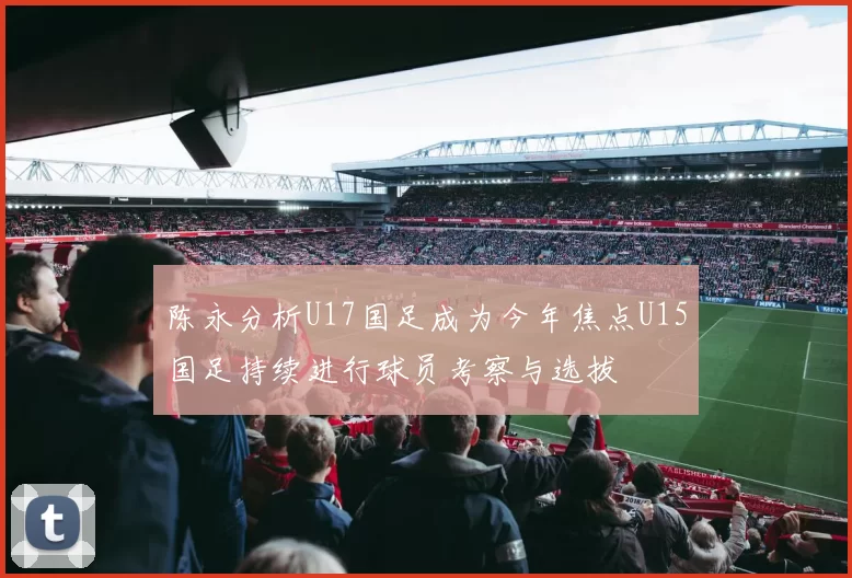 陈永分析U17国足成为今年焦点U15国足持续进行球员考察与选拔