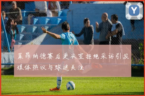 莱昂纳德赛后更衣室拒绝采访引发媒体热议与球迷关注